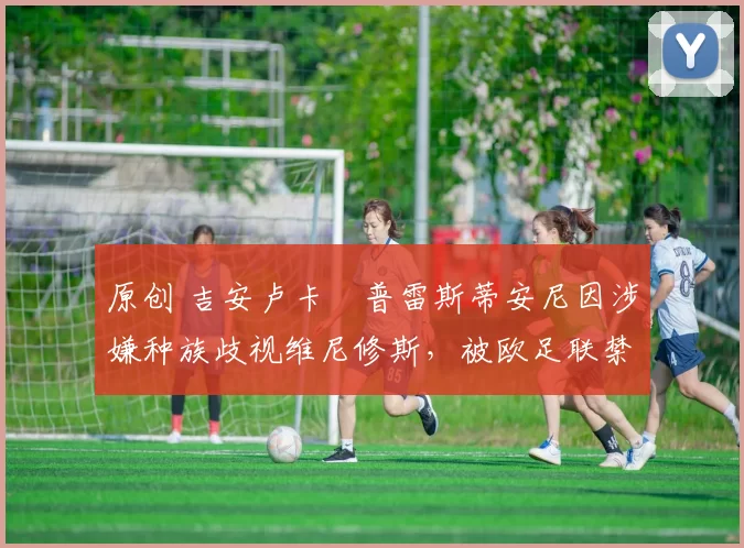 原创 吉安卢卡・普雷斯蒂安尼因涉嫌种族歧视维尼修斯，被欧足联禁赛