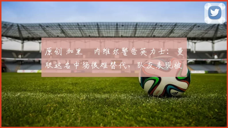 原创 加里・内维尔警告英力士:曼联这名中场很难替代,队友表现被赞 “离谱”