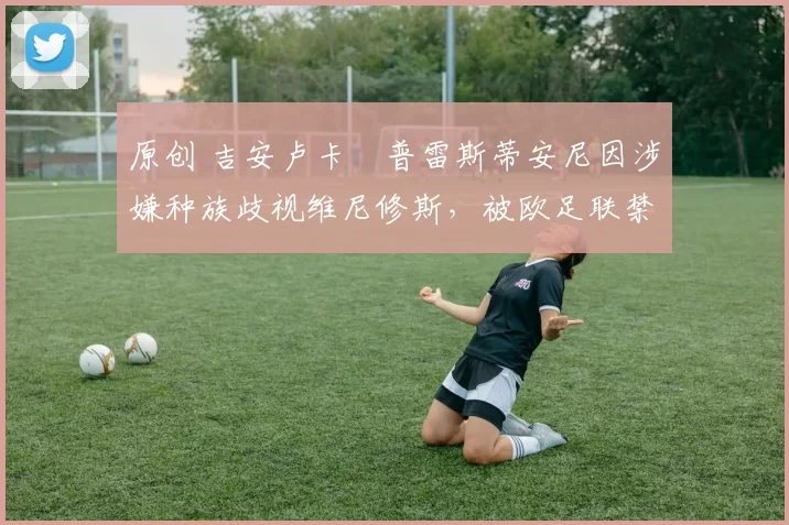 原创 吉安卢卡・普雷斯蒂安尼因涉嫌种族歧视维尼修斯,被欧足联禁赛