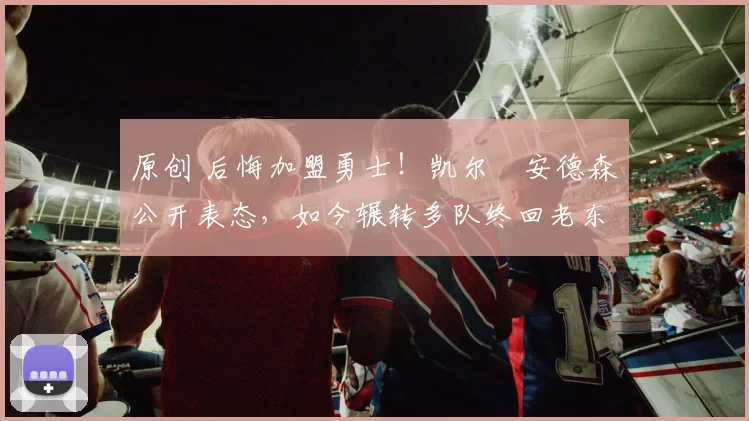 原创 后悔加盟勇士!凯尔・安德森公开表态,如今辗转多队终回老东家