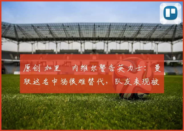 原创 加里・内维尔警告英力士：曼联这名中场很难替代，队友表现被赞 “离谱”