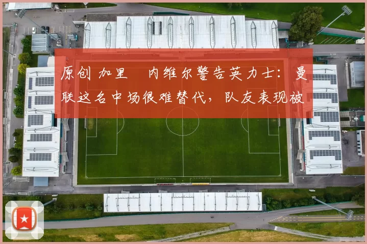 原创 加里・内维尔警告英力士：曼联这名中场很难替代，队友表现被赞 “离谱”