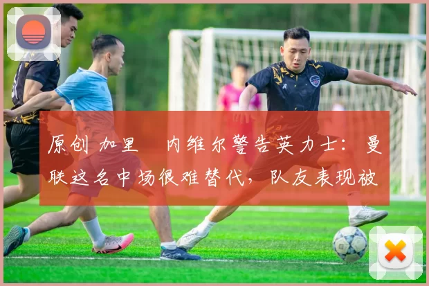 原创 加里・内维尔警告英力士：曼联这名中场很难替代，队友表现被赞 “离谱”