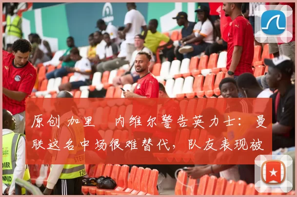 原创 加里・内维尔警告英力士:曼联这名中场很难替代,队友表现被赞 “离谱”