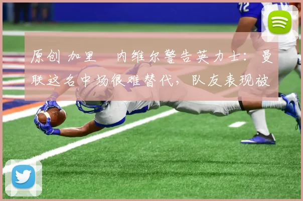 原创 加里・内维尔警告英力士：曼联这名中场很难替代，队友表现被赞 “离谱”