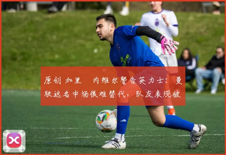 原创 加里・内维尔警告英力士：曼联这名中场很难替代，队友表现被赞 “离谱”