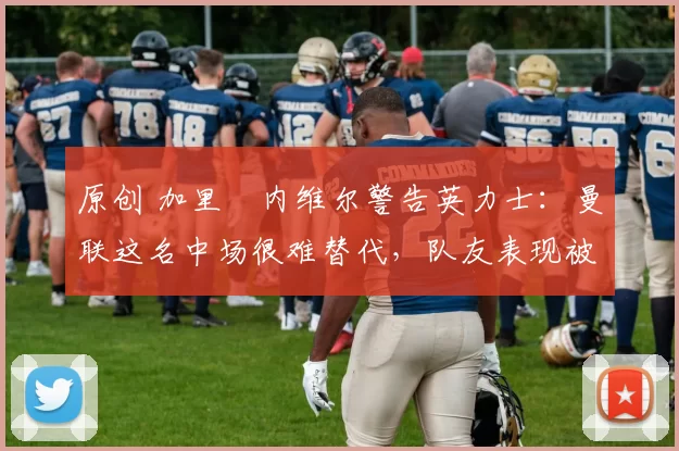 原创 加里・内维尔警告英力士：曼联这名中场很难替代，队友表现被赞 “离谱”