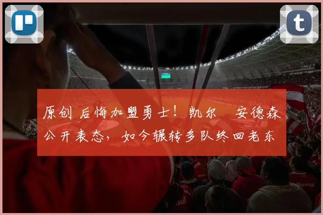 原创 后悔加盟勇士！凯尔・安德森公开表态，如今辗转多队终回老东家