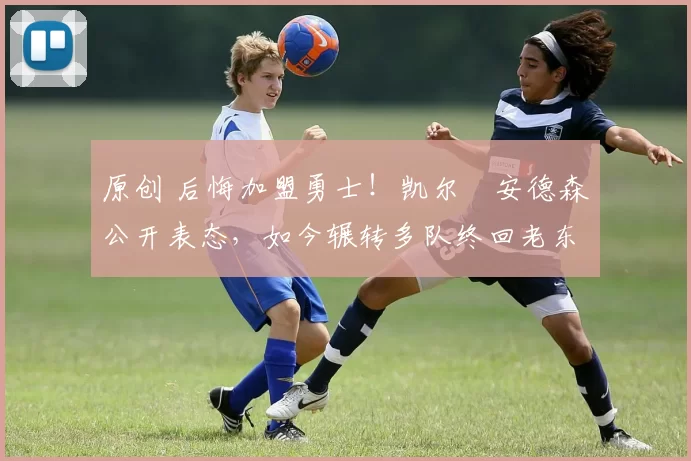 原创 后悔加盟勇士！凯尔・安德森公开表态，如今辗转多队终回老东家