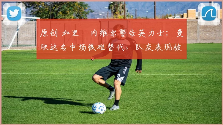 原创 加里・内维尔警告英力士：曼联这名中场很难替代，队友表现被赞 “离谱”