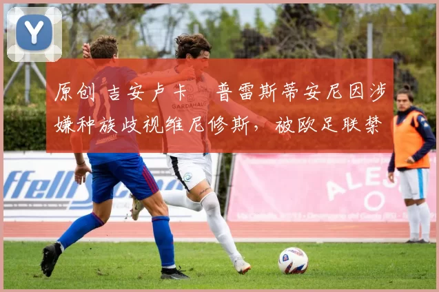 原创 吉安卢卡・普雷斯蒂安尼因涉嫌种族歧视维尼修斯，被欧足联禁赛