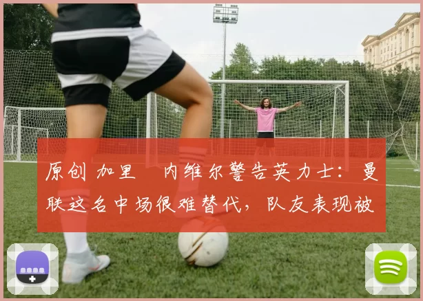 原创 加里・内维尔警告英力士：曼联这名中场很难替代，队友表现被赞 “离谱”
