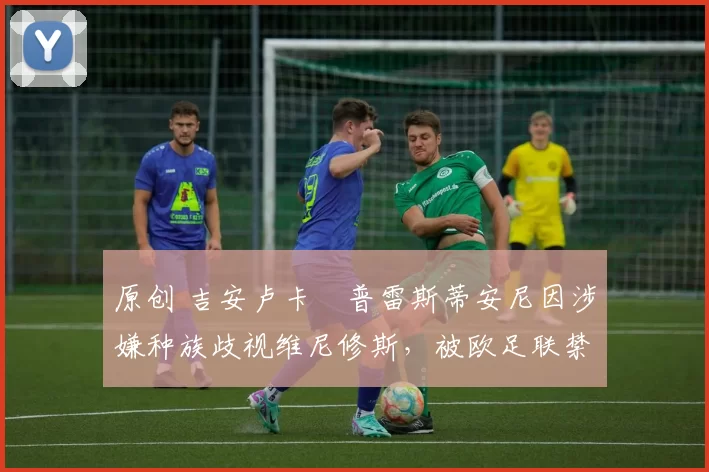 原创 吉安卢卡・普雷斯蒂安尼因涉嫌种族歧视维尼修斯,被欧足联禁赛