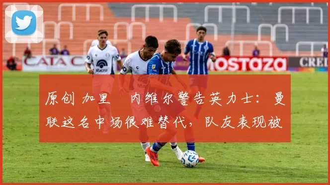 原创 加里・内维尔警告英力士:曼联这名中场很难替代,队友表现被赞 “离谱”