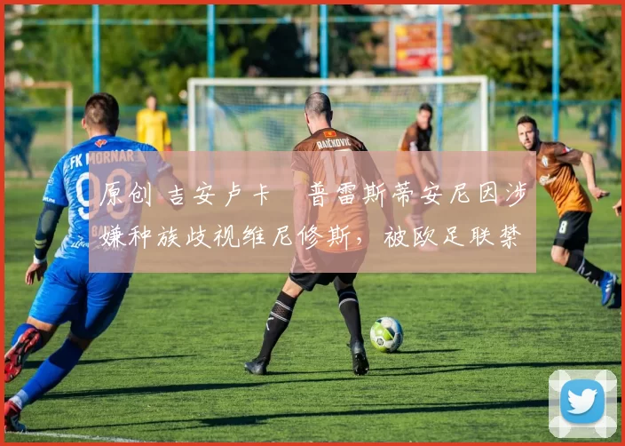 原创 吉安卢卡・普雷斯蒂安尼因涉嫌种族歧视维尼修斯，被欧足联禁赛