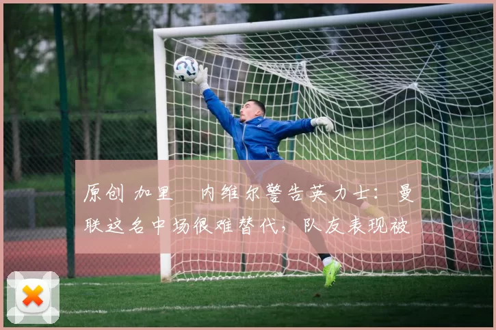 原创 加里・内维尔警告英力士：曼联这名中场很难替代，队友表现被赞 “离谱”