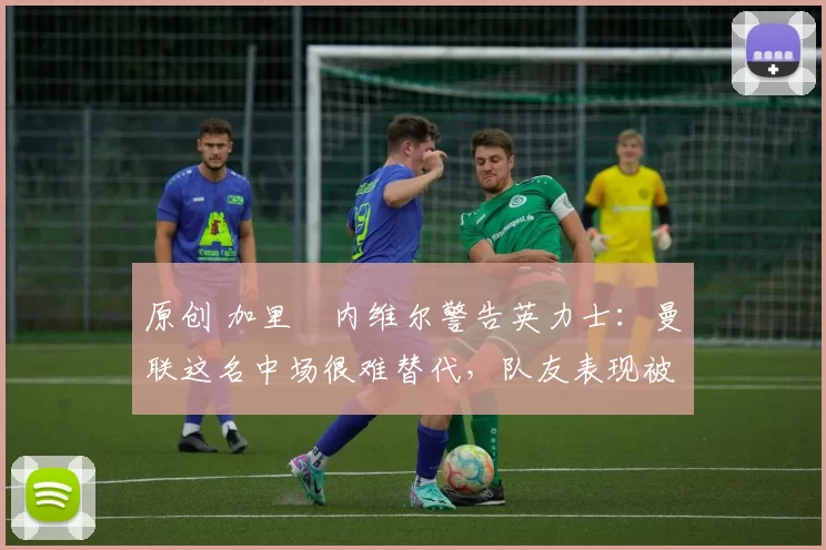 原创 加里・内维尔警告英力士:曼联这名中场很难替代,队友表现被赞 “离谱”