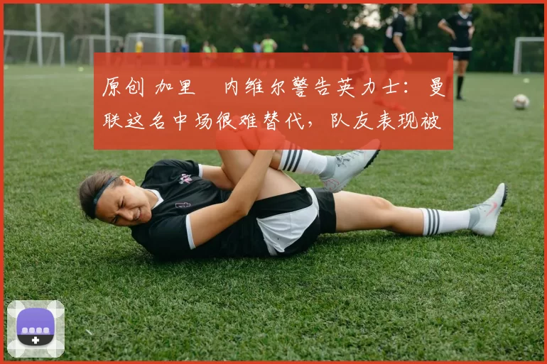 原创 加里・内维尔警告英力士:曼联这名中场很难替代,队友表现被赞 “离谱”