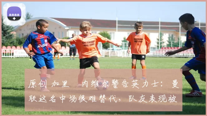 原创 加里・内维尔警告英力士:曼联这名中场很难替代,队友表现被赞 “离谱”