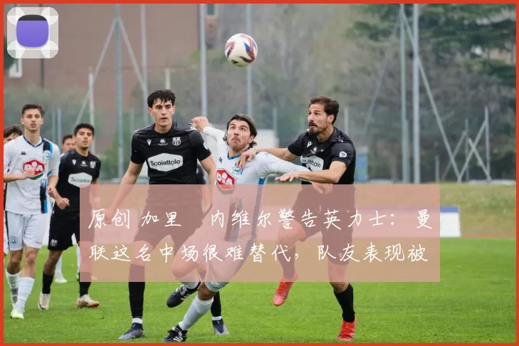 原创 加里・内维尔警告英力士:曼联这名中场很难替代,队友表现被赞 “离谱”