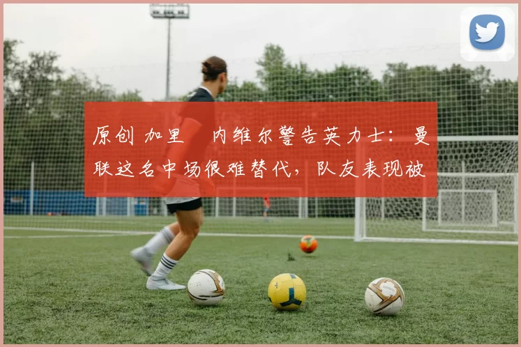 原创 加里・内维尔警告英力士：曼联这名中场很难替代，队友表现被赞 “离谱”