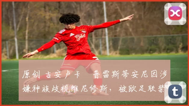 原创 吉安卢卡・普雷斯蒂安尼因涉嫌种族歧视维尼修斯，被欧足联禁赛