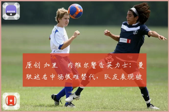 原创 加里・内维尔警告英力士：曼联这名中场很难替代，队友表现被赞 “离谱”