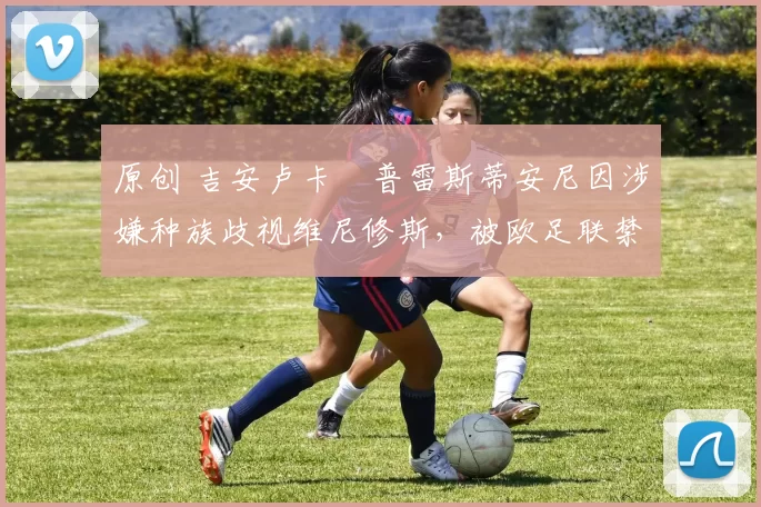 原创 吉安卢卡・普雷斯蒂安尼因涉嫌种族歧视维尼修斯，被欧足联禁赛