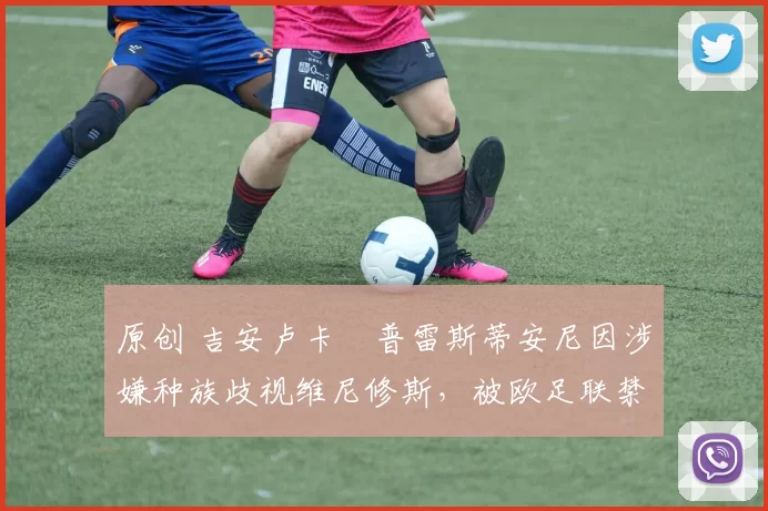 原创 吉安卢卡・普雷斯蒂安尼因涉嫌种族歧视维尼修斯，被欧足联禁赛