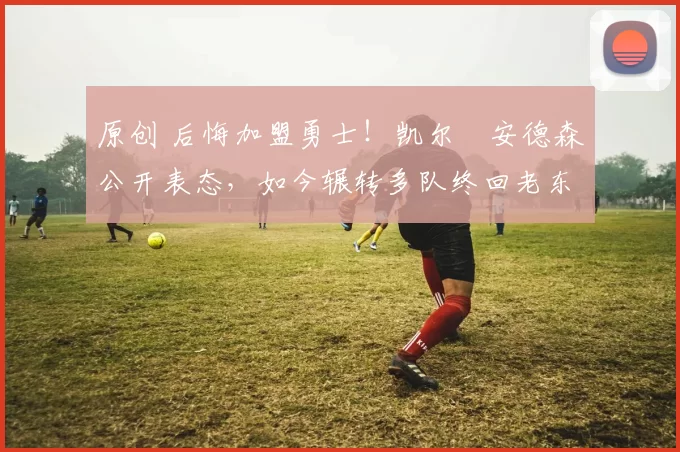 原创 后悔加盟勇士！凯尔・安德森公开表态，如今辗转多队终回老东家