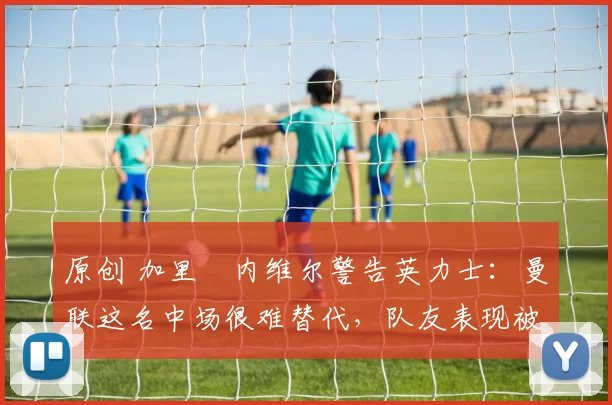 原创 加里・内维尔警告英力士：曼联这名中场很难替代，队友表现被赞 “离谱”