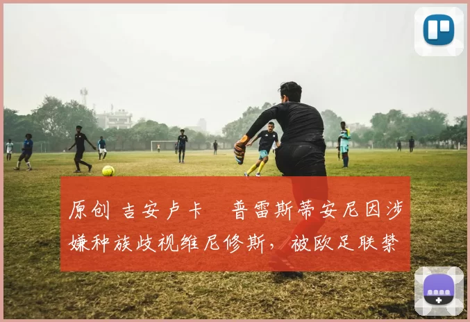 原创 吉安卢卡・普雷斯蒂安尼因涉嫌种族歧视维尼修斯,被欧足联禁赛