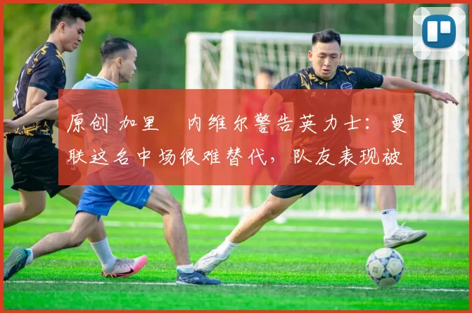 原创 加里・内维尔警告英力士：曼联这名中场很难替代，队友表现被赞 “离谱”