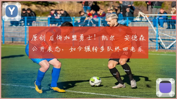 原创 后悔加盟勇士！凯尔・安德森公开表态，如今辗转多队终回老东家