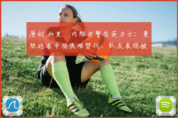 原创 加里・内维尔警告英力士：曼联这名中场很难替代，队友表现被赞 “离谱”