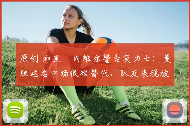 原创 加里・内维尔警告英力士:曼联这名中场很难替代,队友表现被赞 “离谱”