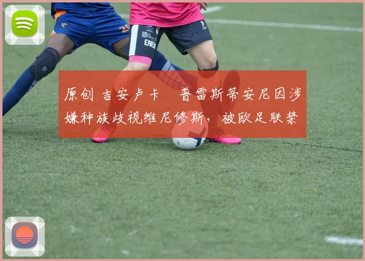 原创 吉安卢卡・普雷斯蒂安尼因涉嫌种族歧视维尼修斯,被欧足联禁赛