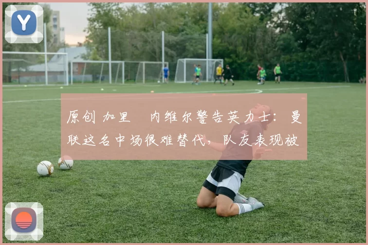 原创 加里・内维尔警告英力士：曼联这名中场很难替代，队友表现被赞 “离谱”