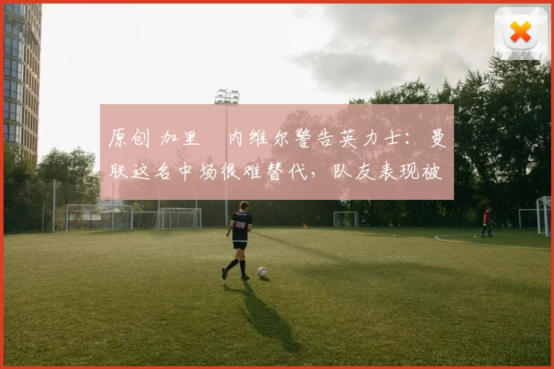 原创 加里・内维尔警告英力士:曼联这名中场很难替代,队友表现被赞 “离谱”