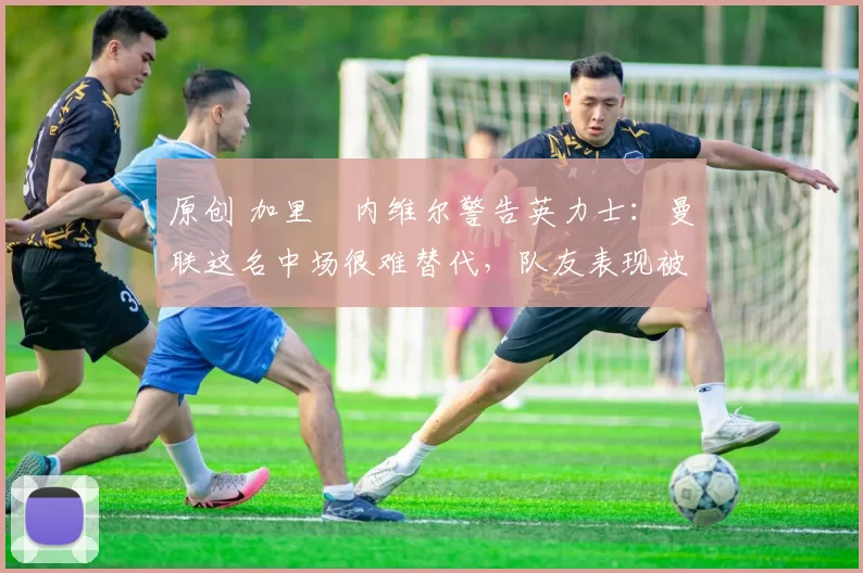 原创 加里・内维尔警告英力士:曼联这名中场很难替代,队友表现被赞 “离谱”