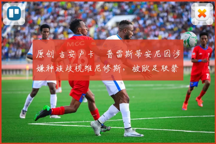 原创 吉安卢卡・普雷斯蒂安尼因涉嫌种族歧视维尼修斯,被欧足联禁赛