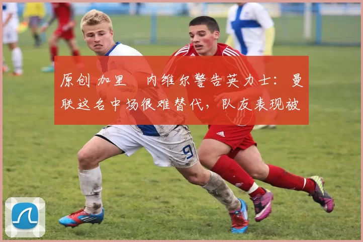 原创 加里・内维尔警告英力士：曼联这名中场很难替代，队友表现被赞 “离谱”