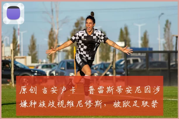 原创 吉安卢卡・普雷斯蒂安尼因涉嫌种族歧视维尼修斯,被欧足联禁赛