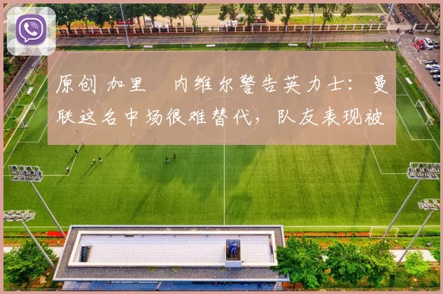 原创 加里・内维尔警告英力士：曼联这名中场很难替代，队友表现被赞 “离谱”