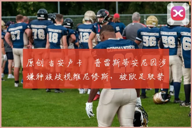 原创 吉安卢卡・普雷斯蒂安尼因涉嫌种族歧视维尼修斯，被欧足联禁赛