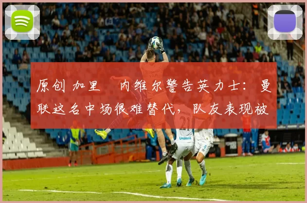 原创 加里・内维尔警告英力士:曼联这名中场很难替代,队友表现被赞 “离谱”