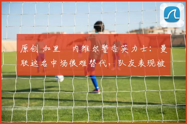 原创 加里・内维尔警告英力士:曼联这名中场很难替代,队友表现被赞 “离谱”
