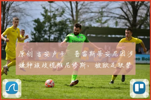 原创 吉安卢卡・普雷斯蒂安尼因涉嫌种族歧视维尼修斯,被欧足联禁赛