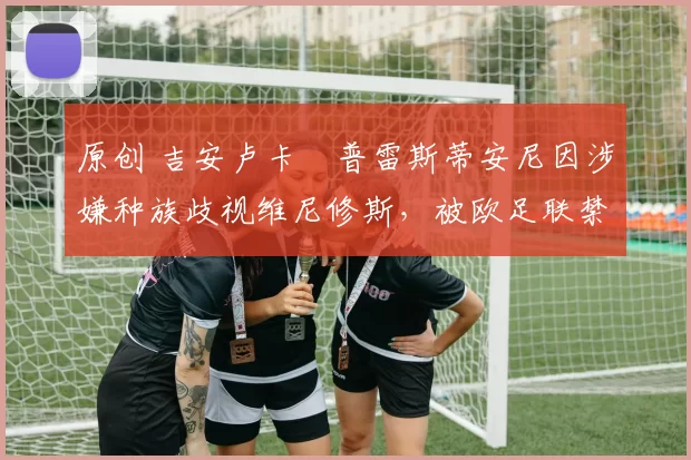 原创 吉安卢卡・普雷斯蒂安尼因涉嫌种族歧视维尼修斯,被欧足联禁赛