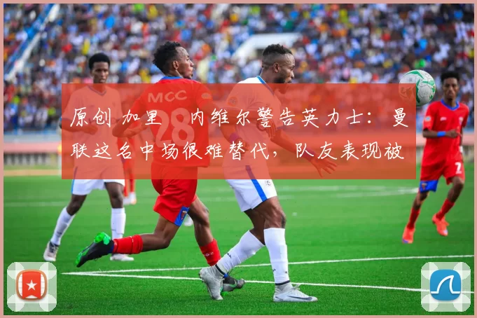 原创 加里・内维尔警告英力士:曼联这名中场很难替代,队友表现被赞 “离谱”